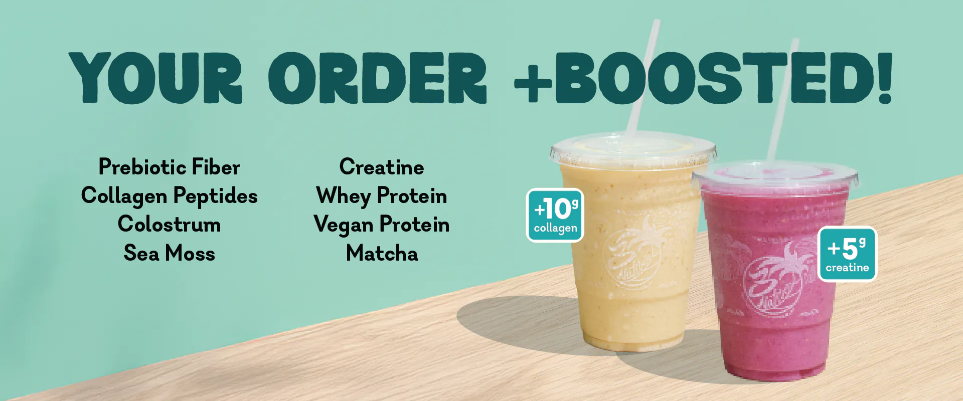 Your order +boosted! Prebiotic fiber, collagen peptides, colostrum, sea moss, creatine, whey protein, vegan protein and matcha.